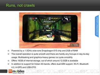 Runs, not crawls
Powered by a 1.5GHz octa-core Snapdragon 615 chip and 2GB of RAM
The overall operation is quite smooth and there are hardly any hiccups in day-to-day
usage. Multitasking and graphics-heavy games run quite smoothly
Offers 16GB of internal storage, out of which around 12.5GB is available
In addition to support for Indian 4G bands, offers dual-SIM support, Wi-Fi, Bluetooth
4.0, A-GPS and USB-OTG
PERFORMANCE
 