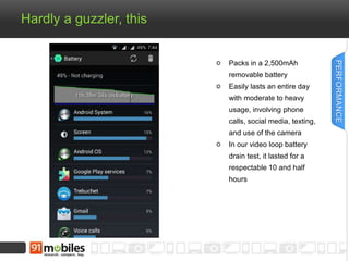Hardly a guzzler, this
Packs in a 2,500mAh
removable battery
Easily lasts an entire day
with moderate to heavy
usage, involving phone
calls, social media, texting,
and use of the camera
In our video loop battery
drain test, it lasted for a
respectable 10 and half
hours
PERFORMANCE
 