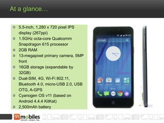 At a glance…
5.5-inch, 1,280 x 720 pixel IPS
display (267ppi)
1.5GHz octa-core Qualcomm
Snapdragon 615 processor
2GB RAM
13-megapixel primary camera, 5MP
front
16GB storage (expandable by
32GB)
Dual-SIM, 4G, Wi-Fi 802.11,
Bluetooth 4.0, micro-USB 2.0, USB
OTG, A-GPS
Cyanogen OS v11 (based on
Android 4.4.4 KitKat)
2,500mAh battery
 