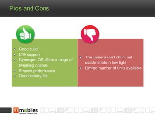 Pros and Cons
Good build
LTE support
Cyanogen OS offers a range of
tweaking options
Smooth performance
Good battery life
The camera can’t churn out
usable shots in low light
Limited number of units available
 