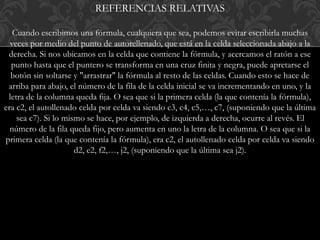 REFERENCIAS RELATIVAS 
Cuando escribimos una fórmula, cualquiera que sea, podemos evitar escribirla muchas 
veces por medio del punto de autorellenado, que está en la celda seleccionada abajo a la 
derecha. Si nos ubicamos en la celda que contiene la fórmula, y acercamos el ratón a ese 
punto hasta que el puntero se transforma en una cruz finita y negra, puede apretarse el 
botón sin soltarse y "arrastrar" la fórmula al resto de las celdas. Cuando esto se hace de 
arriba para abajo, el número de la fila de la celda inicial se va incrementando en uno, y la 
letra de la columna queda fija. O sea que si la primera celda (la que contenía la fórmula), 
era c2, el autollenado celda por celda va siendo c3, c4, c5,…, c7, (suponiendo que la última 
sea c7). Si lo mismo se hace, por ejemplo, de izquierda a derecha, ocurre al revés. El 
número de la fila queda fijo, pero aumenta en uno la letra de la columna. O sea que si la 
primera celda (la que contenía la fórmula), era c2, el autollenado celda por celda va siendo 
d2, e2, f2,…, j2, (suponiendo que la última sea j2). 
 