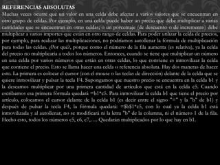 REFERENCIAS ABSOLUTAS 
Muchas veces ocurre que un valor en una celda debe afectar a varios valores que se encuentran en 
otro grupo de celdas. Por ejemplo, en una celda puede haber un precio que debe multiplicar a varias 
cantidades que se encuentran en otras celdas; o un porcentaje (de descuento o de incremento) debe 
multiplicar a varios importes que están en otro rango de celdas. Para poder utilizar la celda de precios, 
por ejemplo, para realizar las multiplicaciones, no podríamos autollenar la fórmula de multiplicación 
para todas las celdas. ¿Por qué?, porque como el número de la fila aumenta (es relativa), ya la celda 
del precio no multiplicaría a todos los números. Entonces, cuando se tiene que multiplicar un número 
en una celda por varios números que están en otras celdas, lo que conviene es inmovilizar la celda 
que contiene el precio. Esto se llama hacer una celda o referencia absoluta. Hay dos maneras de hacer 
esto. La primera es colocar el cursor (con el mouse o las teclas de dirección) delante de la celda que se 
quiere inmovilizar y pulsar la tecla F4. Supongamos que nuestro precio se encuentra en la celda b1 y 
la deseamos multiplicar por una primera cantidad de artículos que está en la celda c5. Cuando 
escribamos esa primera fórmula quedará =b1*c5. Para inmovilizar la celda b1 que tiene el precio por 
artículo, colocamos el cursor delante de la celda b1 (es decir entre el signo "=" y la "b" de b1) y 
después de pulsar la tecla F4, la fórmula quedará: =$b$1*c5, con lo cual ya la celda b1 está 
inmovilizada y al autollenar, no se modificará ni la letra "b" de la columna, ni el número 1 de la fila. 
Hecho esto, todos los números c5, c6, c7,…. Quedarán multiplicados por lo que hay en b1. 
 