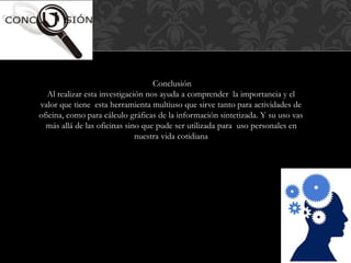 Conclusión 
Al realizar esta investigación nos ayuda a comprender la importancia y el 
valor que tiene esta herramienta multiuso que sirve tanto para actividades de 
oficina, como para cálculo gráficas de la información sintetizada. Y su uso vas 
más allá de las oficinas sino que pude ser utilizada para uso personales en 
nuestra vida cotidiana 
 
