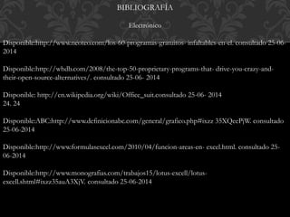 BIBLIOGRAFÍA 
Electrónico 
Disponible:http://www.neoteo.com/los-60-programas-gratuitos- infaltables-en-el. consultado 25-06- 
2014 
Disponible:http://whdb.com/2008/the-top-50-proprietary-programs-that- drive-you-crazy-and-their- 
open-source-alternatives/. consultado 25-06- 2014 
Disponible: http://en.wikipedia.org/wiki/Office_suit.consultado 25-06- 2014 
24. 24 
Disponible:ABC:http://www.definicionabc.com/general/grafico.php#ixzz 35XQeePjW. consultado 
25-06-2014 
Disponible:http://www.formulasexcel.com/2010/04/funcion-areas-en- excel.html. consultado 25- 
06-2014 
Disponible:http://www.monografias.com/trabajos15/lotus-excell/lotus-excell. 
shtml#ixzz35auA3XjV. consultado 25-06-2014 
