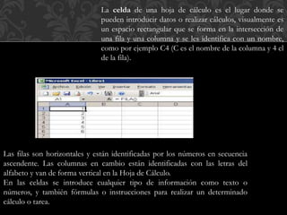 La celda de una hoja de cálculo es el lugar donde se 
pueden introducir datos o realizar cálculos, visualmente es 
un espacio rectangular que se forma en la intersección de 
una fila y una columna y se les identifica con un nombre, 
como por ejemplo C4 (C es el nombre de la columna y 4 el 
de la fila). 
Las filas son horizontales y están identificadas por los números en secuencia 
ascendente. Las columnas en cambio están identificadas con las letras del 
alfabeto y van de forma vertical en la Hoja de Cálculo. 
En las celdas se introduce cualquier tipo de información como texto o 
números, y también fórmulas o instrucciones para realizar un determinado 
cálculo o tarea. 
 