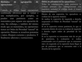 Símbolos de agrupación de 
operaciones 
Cuando se deben hacer operaciones 
combinadas (divisiones que se suman a 
una multiplicación, por ejemplo), se 
pueden usar paréntesis como en 
matemática para separar una operación de 
otra. Sin embargo, y también del mismo 
modo que en matemática, las operaciones 
tienen un Orden de Prioridad “natural” de 
operación. Primero se resuelven potencias 
y raíces. Después cocientes y productos. Y 
finalmente adiciones y sustracciones. 
Orden de prioridad de las operaciones 
Todas las subexpresiones entre paréntesis se 
evalúan primero. Las subexpresiones con 
paréntesis anidados se evalúan desde el centro 
hacia los extremos. 
Dentro de una expresión, los operadores se 
evalúan de la siguiente manera: 
Se analiza la expresión de izquierda a derecha 
respetando el Orden de Prioridad “natural” de 
operación. 
Si en la expresión existen paréntesis, lo que se 
encuentra dentro de estos se evalúan de izquierda 
a derecha según orden de prioridad de los 
mismos. 
Si en la expresión se encuentran más de un par 
de paréntesis, la evaluación se realiza 
comenzando con el paréntesis que se encuentra 
más a la izquierda en la expresión hasta llegar al 
par de paréntesis que se encuentra más a la 
derecha de la expresión. 
 