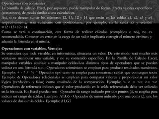 Operaciones con constantes 
La plantilla de cálculo Excel, por supuesto, puede manipular de forma directa valores específicos 
(constantes), de modo similar a una calculadora. 
Así, si se desean sumar los números 12, 13, 12 y 14 que están en las celdas a1, a2, a3 y a4 
respectivamente, será suficiente con posicionarse, por ejemplo, en la celda a5 y escribir 
=12+13+12+14. 
Como se verá a continuación, esta forma de realizar cálculos (complejos o no), no es 
recomendable. Cometer un error en la carga de un valor implicaría corregir el número erróneo, y 
además la fórmula en sí misma. 
Operaciones con variables. Ventajas 
Se considera que toda variable, en informática, almacena un valor. De este modo será mucho más 
ventajoso manipular una variable, y no su contenido específico. En la Planilla de Cálculo Excel, 
manipular variables equivale a manipular celdas.Los distintos tipos de operadores que se pueden 
utilizar en una fórmula son : Operadores aritméticos se emplean para producir resultados numéricos. 
Ejemplo: + - * / % ^ Operador tipo texto se emplea para concatenar celdas que contengan texto. 
Ejemplo: & Operadores relacionales se emplean para comparar valores y proporcionar un valor 
lógico (verdadero o falso) como resultado de la comparación. Ejemplo: < > = <= >= <> 
Operadores de referencia indican que el valor producido en la celda referenciada debe ser utilizado 
en la fórmula. En Excel pueden ser: - Operador de rango indicado por dos puntos (:), se emplea para 
indicar un rango de celdas. Ejemplo: A1:G5 - Operador de unión indicado por una coma (,), une los 
valores de dos o más celdas. Ejemplo: A1,G5 
 