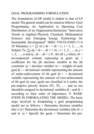 GOAL PROGRAMMING FORMULATION
The formulation of GP model is similar to that of LP
model.The general model can be stated as follows: Goal
Programming: An Application to Operating Cost
Distribution of an Organization/Institution “Innovative
Trends in Applied Physical, Chemical, Mathematical
Sciences and Emerging Energy Technology for
Sustainable Development” ISBN: 978-93-83083-71-8
39 Minimize: z = ∑i wi ( di - + di + ) ; i = 1, 2, …, m
Subject To: ∑j aij + di - - di + = bi ; i = 1, 2, …, m, j =
1, 2, …., n and xj , di - , di + ≥ 0 ; for all i, j where, bi =
m-component column expressing m goals aij =
coefficient for the jth decision variable in the ith
constraint xj = decision variable wi = weights of each
goal di - = deviational variable representing the amount
of under-achievement of ith goal di + = deviational
variable representing the amount of over-achievement
of ith goal In case, goals are classified in k ranks, the
pre-emptive priority factors (P1, P2, …. and so on)
should be assigned to deviational variables di - and di +
according to their order of importance. 9. BASIC
STEPS IN FORMULATING THE MODEL: The basic
steps involved in formulating a goal programming
model are as follows: • Determine decision variables
(the x’s) • Determine the deviational variables (the d+ s
and d- s) • Specify the goals • Determine the pre-
 