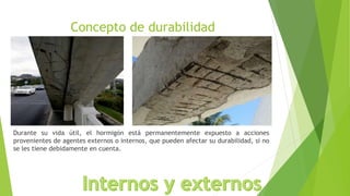 Concepto de durabilidad
Durante su vida útil, el hormigón está permanentemente expuesto a acciones
provenientes de agentes externos o internos, que pueden afectar su durabilidad, si no
se les tiene debidamente en cuenta.
 