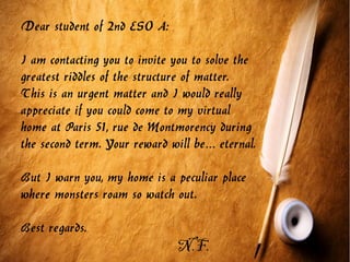 Dear student of 2nd ESO A:
I am contacting you to invite you to solve the
greatest riddles of the structure of matter.
This is an urgent matter and I would really
appreciate if you could come to my virtual
home at Paris 51, rue de Montmorency during
the second term. Your reward will be eternal.…
But I warn you, my home is a peculiar place
where monsters roam so watch out.
Best regards.
N.F.
 