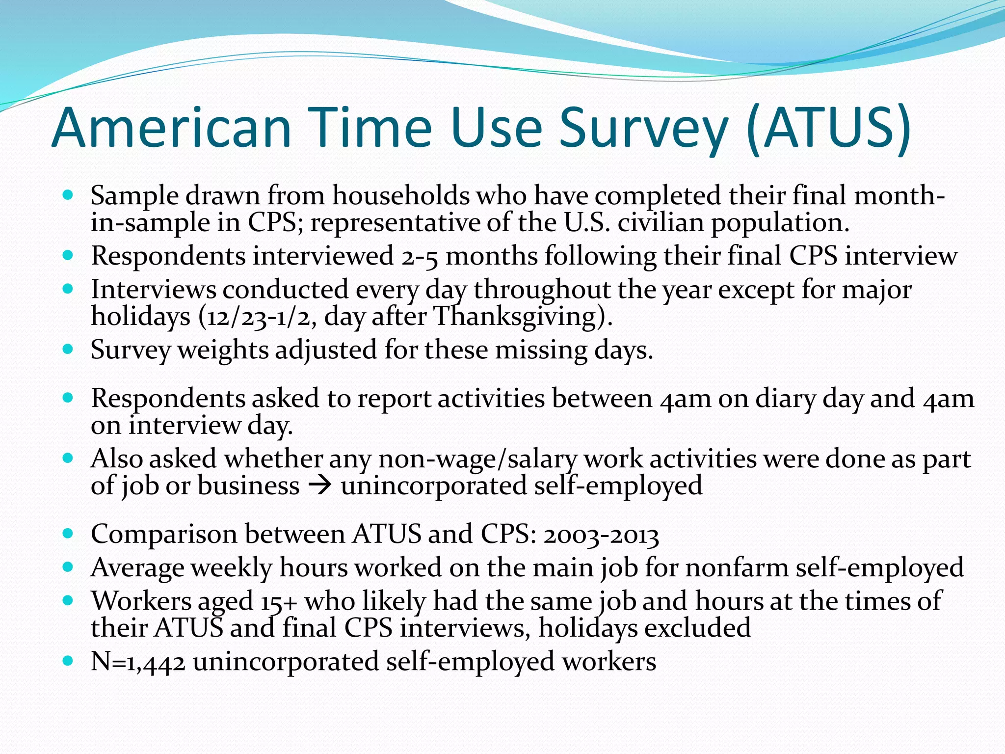 American Time Use Survey (ATUS) 
 Sample drawn from households who have completed their final month-in- 
sample in CPS; representative of the U.S. civilian population. 
 Respondents interviewed 2-5 months following their final CPS interview 
 Interviews conducted every day throughout the year except for major 
holidays (12/23-1/2, day after Thanksgiving). 
 Survey weights adjusted for these missing days. 
 Respondents asked to report activities between 4am on diary day and 4am 
on interview day. 
 Also asked whether any non-wage/salary work activities were done as part 
of job or business  unincorporated self-employed 
 Comparison between ATUS and CPS: 2003-2013 
 Average weekly hours worked on the main job for nonfarm self-employed 
 Workers aged 15+ who likely had the same job and hours at the times of 
their ATUS and final CPS interviews, holidays excluded 
 N=1,442 unincorporated self-employed workers 
 