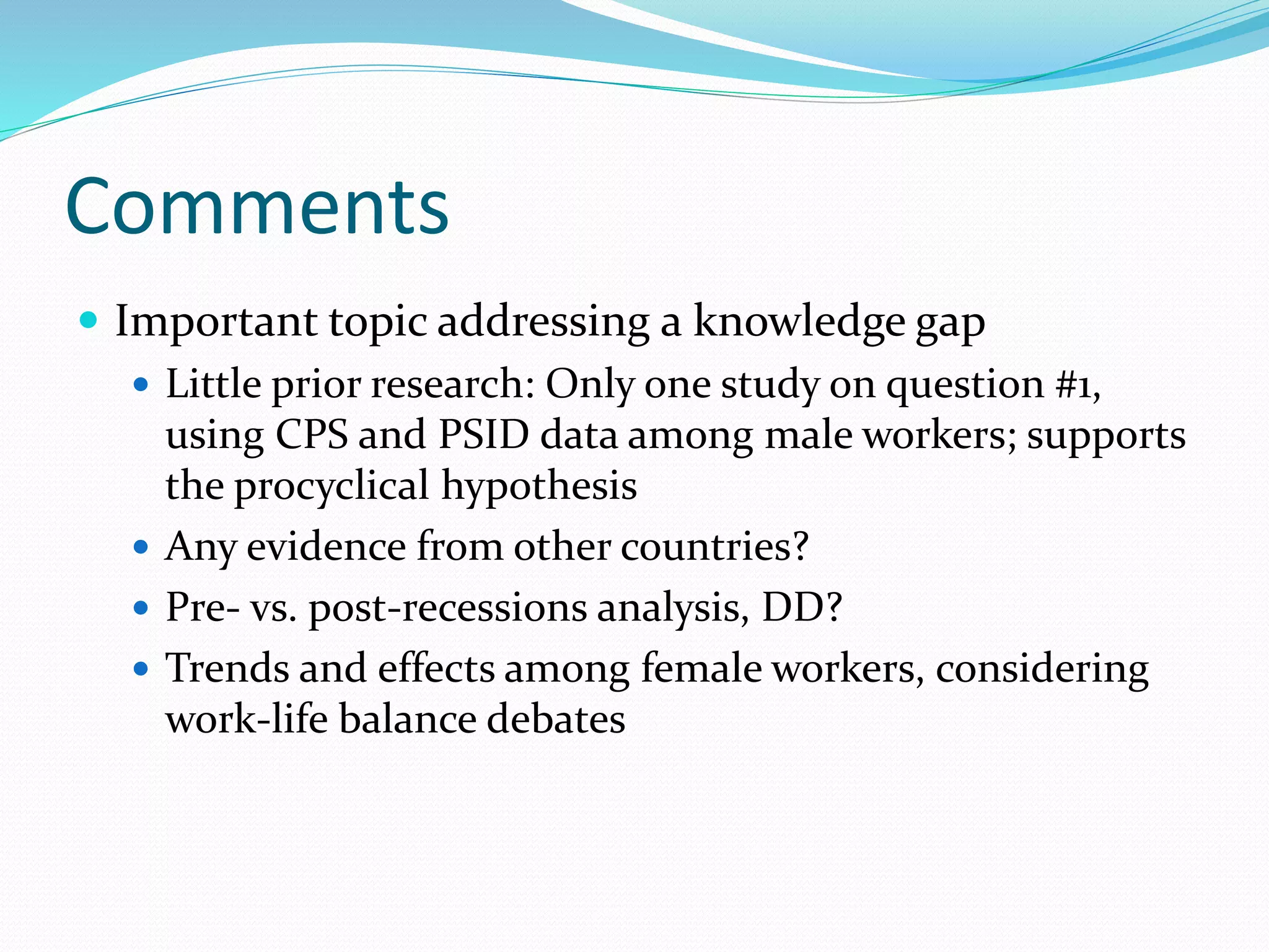 Comments 
 Important topic addressing a knowledge gap 
 Little prior research: Only one study on question #1, 
using CPS and PSID data among male workers; supports 
the procyclical hypothesis 
 Any evidence from other countries? 
 Pre- vs. post-recessions analysis, DD? 
 Trends and effects among female workers, considering 
work-life balance debates 
 