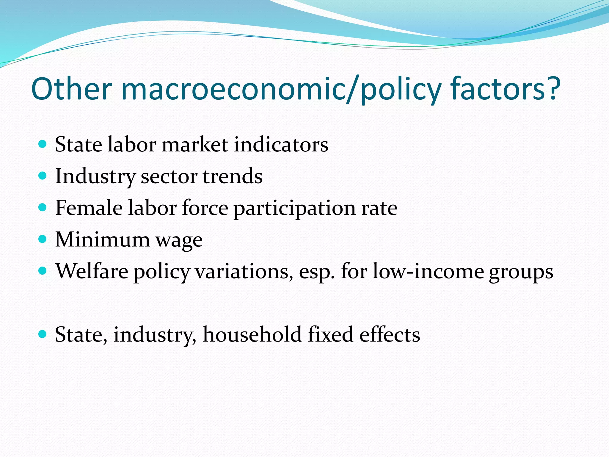 Other macroeconomic/policy factors? 
 State labor market indicators 
 Industry sector trends 
 Female labor force participation rate 
 Minimum wage 
 Welfare policy variations, esp. for low-income groups 
 State, industry, household fixed effects 
 
