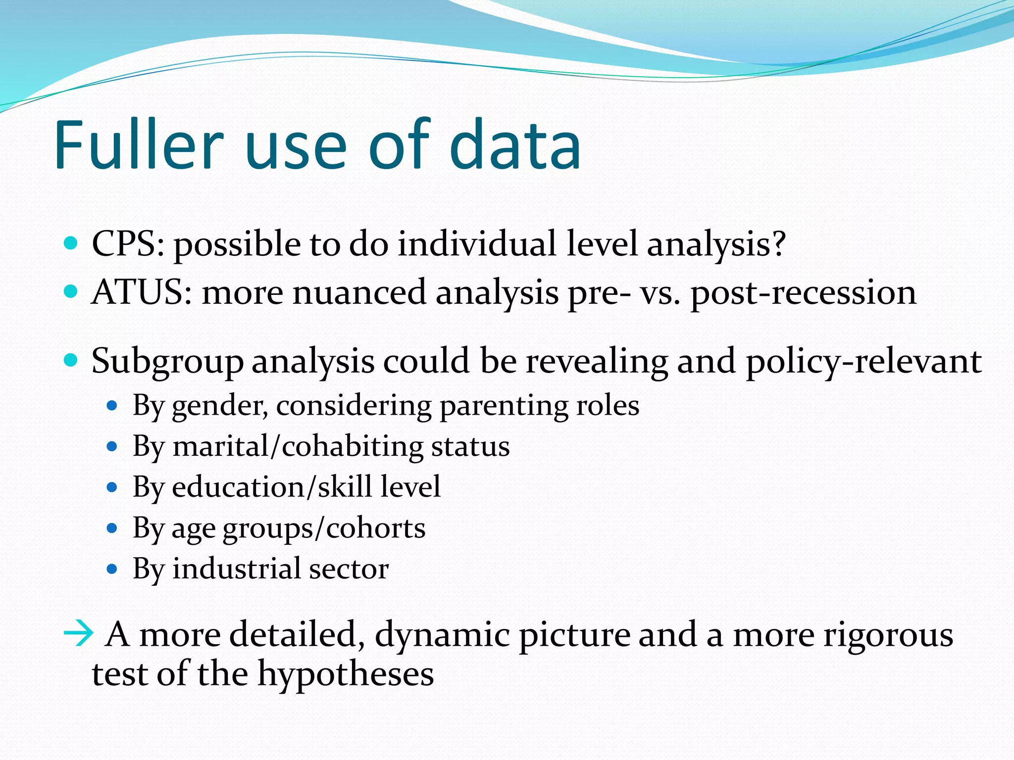 Fuller use of data 
 CPS: possible to do individual level analysis? 
 ATUS: more nuanced analysis pre- vs. post-recession 
 Subgroup analysis could be revealing and policy-relevant 
 By gender, considering parenting roles 
 By marital/cohabiting status 
 By education/skill level 
 By age groups/cohorts 
 By industrial sector 
 A more detailed, dynamic picture and a more rigorous 
test of the hypotheses 
