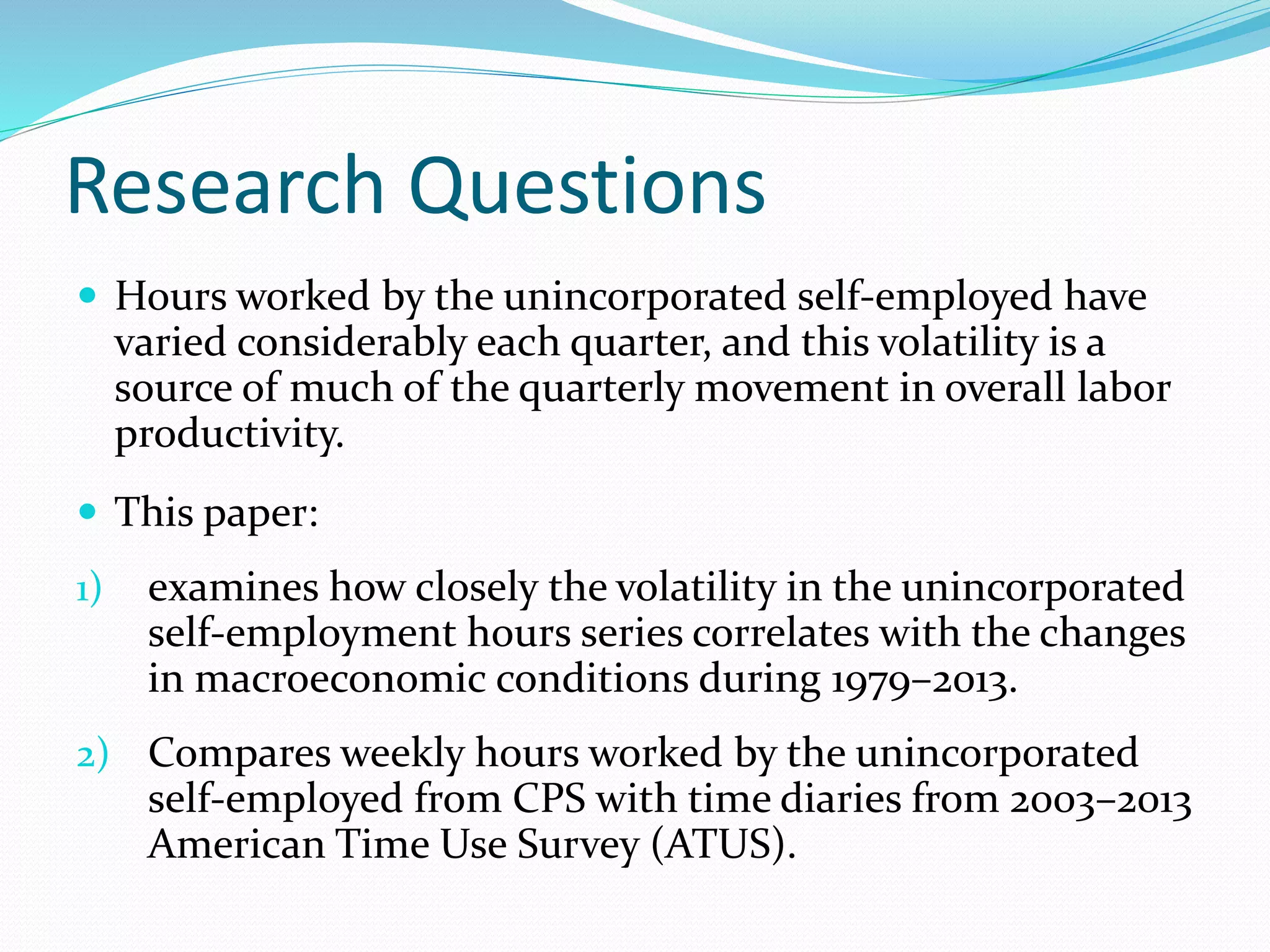 Research Questions 
 Hours worked by the unincorporated self-employed have 
varied considerably each quarter, and this volatility is a 
source of much of the quarterly movement in overall labor 
productivity. 
 This paper: 
1) examines how closely the volatility in the unincorporated 
self-employment hours series correlates with the changes 
in macroeconomic conditions during 1979–2013. 
2) Compares weekly hours worked by the unincorporated 
self-employed from CPS with time diaries from 2003–2013 
American Time Use Survey (ATUS). 
 