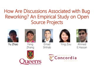 How Are Discussions Associated with Bug
Reworking? An Empirical Study on Open
Source Projects
Feng
Zhang
Ying Zou Ahmed
E.Hassan
Emad
Shihab
Yu Zhao
 