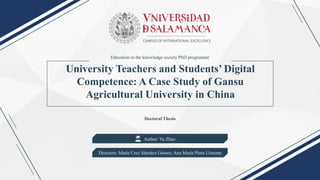 University Teachers and Students’ Digital
Competence: A Case Study of Gansu
Agricultural University in China
Doctoral Thesis
Author: Yu Zhao
Directors: María Cruz Sánchez Gómez; Ana María Pinto Llorente
Education in the knowledge society PhD programme
 
