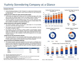 Company Overview | June 2015 |
Yuzhniy Stevedoring Company at a Glance
3
 Yuzhniy Stevedoring Company (1) (the “Company”) is a state-owned enterprise located
in Yuzhniy port (the “Port”). Company’s major business activities are cargo handling and
port fleet services
Leading sea port in Black sea region with favorable location
 Yuzhniy port is the largest port in Ukraine and #3 in the Black Sea region, with a total
area of 4,800 ha, maximum depth of up to 19.5 meters, almost 30 berths, and 15
stevedores generating cargo turnover of 47.4 mt (33% market share in Ukraine)
 The Port is situated in the Small Adzhalyk estuary which is ice-free, allowing for year-
round navigation and protection for all Port facilities. The Port is located outside of the
town of Yuzhne and, therefore, has potential for expansion
Unique infrastructure with expansion capabilities
 The Company operates 7 berths in the Port with a total length of 1.7 km and handles
14.8 mt or c.31% of the Port’s cargo turnover
 The Company has room for expansion and can increase its cargo capacities. A short list
of its assets is provided on slide 4
 The Company is the only stevedore in Ukraine capable of accommodating capesize
vessels with deadweight of up to 200,000 t, thanks to an extensive dredging program
carried out in 2013-14 which increased the water depth at the berth to 19.5 m (vs.
maximum of 14.0 m for other companies in the Port and maximum of 13.5 m for other
12 ports in Ukraine)
Largest iron ore and coal terminal in Ukraine
 The Company’s berths #5 and #6 primarily handle bulk cargoes, namely iron ore (#1
terminal in volume terms in Ukraine) and coal (#2 in Ukraine). Other berths were built
to handle general cargoes and have potential for further turnover expansion
Strong financials and profitability leadership
 The Company has been continuously outperforming its main peers on profitability and is
by far the most efficient state-owned stevedore in Ukraine. The Company boosted 2014
EBITDA by 9% to US$54.5m, increasing the EBITDA margin from 36.5% in 2013 to
50.1% in 2014. The Company reported zero debt in 2014 and a significant outstanding
cash balance of c. US$25 m
Company Overview
Company Cargo Turnover by Client, mt
Source: USPA, Company data
Company Cargo Turnover by
Type (2014)
83%
17%
0%
Ore Coal Metal
14.8
mt
Yuzhniy Port Cargo Turnover by
Terminal, mt
Yuzhniy Port Cargo Turnover by
Type (2014)
51%
19%
11%
11%
2%6%
Ore Grain
Coal Chemicals
Oil Other
47.4
mt
(1) Legal name is State Enterprise Sea Trade Port Yuzhny
(2) Unaudited management data according to UAS
(3) The Company’s 2013 sales figure included port charges that after 1Q2013 were transferred to the newly created
Ukrainian Sea Ports Authority (USPA)
(4) Unaudited management according to UAS to be confirmed by the Big Four audit firms
FX rate: 2013 (av – 7.99, eop – 7.99), 2014 (av – 11.93, eop – 15.77)
Note: due to rounding, numbers presented throughout this document may not add up precisely to the totals provided
Company Sales by Segment
(2014)
66%
19%
15%
Cargo handling Portofleet
Other services
$108.7
million
Key financial indicators, US$m(2) 2013 (3) 2014 (4)
Sales 137,3 108,7
EBITDA 50,1 54,5
Net Debt -25,8 -24,9
2.5 3.2 4.2 5.5
8.2
10.6
12.2
2.2 2.0
1.7
4.5
3.7
3.0
2.3
6.0 5.7 3.9
2.8
1.6
0.7 0.3
0
4
8
12
16
2008 2009 2010 2011 2012 2013 2014
Other Metalinvest (Russia) SCM (Ukraine)
10.7 10.8
9.8
12.8
13.4
14.3
14.8
10.9 11.0 10.1 12.8 13.4 14.3 14.8
6.8 4.4 5.4
6.0 5.7 5.2 4.0
8.5 12.0 12.3
17.2 18.8 21.4 25.88.9 10.3
5.1
3.2 2.3
2.5
2.8
0
10
20
30
40
50
2008 2009 2010 2011 2012 2013 2014
Other TIS OPP Yuzhniy Stev. Company
34.9
37.4
32.6
39.2
40.2
43.4
47.4
 