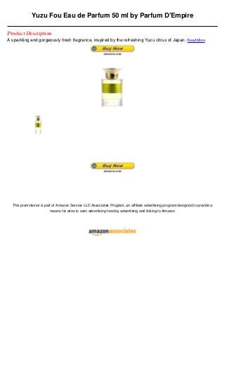 Yuzu Fou Eau de Parfum 50 ml by Parfum D'Empire

Product Description
A sparkling and gorgeously fresh fragrance, inspired by the refreshing Yuzu citrus of Japan. Read More




  This promotional is part of Amazon Service LLC Associates Program, an affiliate advertising program designed to provide a
                         means for sites to earn advertising feed by advertising and linking to Amazon
 