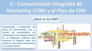 2.- Comunicación Integrada de
Marketing (CIM) y el Plan de CIM
¿Qué es la CIM?
Coordinación e integración de
todas las herramientas, vías y
fuentes de comunicación de
marketing de una empresa dentro
de un programa uniforme que
maximice el impacto sobre los
clientes y otras partes interesadas
a un costo mínimo
Fuente: Departament d’Administració d’Empreses i Màrqueting (UJI)
 