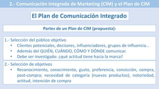 2.- Comunicación Integrada de Marketing (CIM) y el Plan de CIM
El Plan de Comunicación Integrado
Partes de un Plan de CIM (propuesta):
1.- Selección del público objetivo
• Clientes potenciales, decisores, influenciadores, grupos de influencia…
• Además del QUIÉN, CUÁNDO, CÓMO Y DÓNDE comunicar.
• Debe ser investigado: ¿qué actitud tiene hacia la marca?
2.- Selección de objetivos
• Reconocimiento, conocimiento, gusto, preferencia, convicción, compra,
post-compra; necesidad de categoría (nuevos productos), notoriedad,
actitud, intención de compra
 