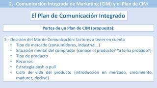 2.- Comunicación Integrada de Marketing (CIM) y el Plan de CIM
El Plan de Comunicación Integrado
Partes de un Plan de CIM (propuesta):
5.- Decisión del Mix de Comunicación: factores a tener en cuenta
• Tipo de mercado (consumidores, industrial…)
• Situación mental del comprador (conoce el producto? Ya lo ha probado?)
• Tipo de producto
• Recursos
• Estrategia push o pull
• Ciclo de vida del producto (introducción en mercado, crecimiento,
madurez, declive)
 