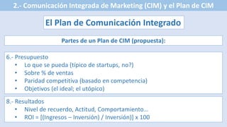 2.- Comunicación Integrada de Marketing (CIM) y el Plan de CIM
El Plan de Comunicación Integrado
Partes de un Plan de CIM (propuesta):
6.- Presupuesto
• Lo que se pueda (típico de startups, no?)
• Sobre % de ventas
• Paridad competitiva (basado en competencia)
• Objetivos (el ideal; el utópico)
8.- Resultados
• Nivel de recuerdo, Actitud, Comportamiento…
• ROI = [(Ingresos – Inversión) / Inversión)] x 100
 