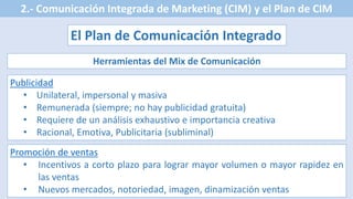 2.- Comunicación Integrada de Marketing (CIM) y el Plan de CIM
El Plan de Comunicación Integrado
Herramientas del Mix de Comunicación
Publicidad
• Unilateral, impersonal y masiva
• Remunerada (siempre; no hay publicidad gratuita)
• Requiere de un análisis exhaustivo e importancia creativa
• Racional, Emotiva, Publicitaria (subliminal)
Promoción de ventas
• Incentivos a corto plazo para lograr mayor volumen o mayor rapidez en
las ventas
• Nuevos mercados, notoriedad, imagen, dinamización ventas
 