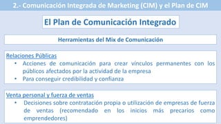 2.- Comunicación Integrada de Marketing (CIM) y el Plan de CIM
El Plan de Comunicación Integrado
Herramientas del Mix de Comunicación
Relaciones Públicas
• Acciones de comunicación para crear vínculos permanentes con los
públicos afectados por la actividad de la empresa
• Para conseguir credibilidad y confianza
Venta personal y fuerza de ventas
• Decisiones sobre contratación propia o utilización de empresas de fuerza
de ventas (recomendado en los inicios más precarios como
emprendedores)
 