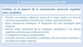 3.- Consecuencias e importancia de la CIM
Cambios en el entorno de la comunicación comercial respaldan
estos resultados:
• Permite a la empresa reflexionar acerca de la mejor opción a la hora de
comunicar (que públicos, herramientas, medios y posicionamiento).
• Busca consistencia estratégica  integración con plan estratégico (plan
empresa).
• Permite mayor efectividad de las campañas (atendiendo a los efectos
cognitivos y afectivos que se derivan de ella).
• La integración persigue la productividad.
• Se buscan mensajes consistentes y unificados; sólo así se evita la confusión y
resultados de imagen negativos
 