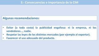 3.- Consecuencias e importancia de la CIM
Algunas recomendaciones:
• Evitar (a toda costa) la publicidad engañosa: ni la empresa, ni los
vendedores…, nadie.
• Respetar las leyes de los distintos mercados (por ejemplo al exportar).
• Favorecer el uso adecuado del producto.
 