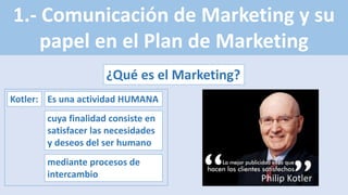 1.- Comunicación de Marketing y su
papel en el Plan de Marketing
¿Qué es el Marketing?
Kotler: Es una actividad HUMANA
cuya finalidad consiste en
satisfacer las necesidades
y deseos del ser humano
mediante procesos de
intercambio
 