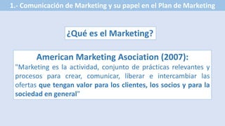 1.- Comunicación de Marketing y su papel en el Plan de Marketing
¿Qué es el Marketing?
American Marketing Asociation (2007):
"Marketing es la actividad, conjunto de prácticas relevantes y
procesos para crear, comunicar, liberar e intercambiar las
ofertas que tengan valor para los clientes, los socios y para la
sociedad en general”
 