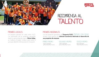 PREMIOS LOCALES
Un proyecto ganador en cada centro YUZZ.
Los promotores de los proyectos ganadores
tienen la oportunidad de viajar a Silicon Valley,
en California (Estados Unidos), para visitar el
principal referente internacional en innovación.
PREMIOS NACIONALES
Los tres proyectos ganadores del Programa YUZZ Jóvenes con Ideas
reciben como premio una dotación económica destinada al desarrollo de
sus proyectos de empresa:
Primer premio:
30.000euros
Segundo premio:
20.000euros
Tercer premio:
10.000euros
Recompensa al
talento
 