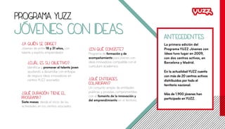 Programa YUZZ
Jóvenes con ideas
?
A quién se dirige?
Jóvenes de entre 18 y 31 años, con
talento y espíritu emprendedor.
?
Cuál es su objetivo?
Identificar y promover el talento joven
ayudando a desarrollar con enfoque
de negocio ideas innovadoras en
centros YUZZ asociados.
?
Qué duración tiene el
programa?
Siete meses, desde el inicio de las
actividades en los centros asociados.
?
Qué entidades
colaboran?
Un conjunto amplio de entidades
públicas y privadas comprometidas
con el fomento de la innovación y
del emprendimiento en el territorio.
?
En qué consiste?
Programa de formación y de
acompañamiento para jóvenes con
ideas innovadoras compatible con el
currículum académico.
La primera edición del
Programa YUZZ Jóvenes con
Ideas tuvo lugar en 2009,
con dos centros activos, en
Barcelona y Madrid.
En la actualidad YUZZ cuenta
con más de 20 centros activos
distribuidos por todo el
territorio nacional.
Más de 1.900 jóvenes han
participado en YUZZ.
antecedentes
 