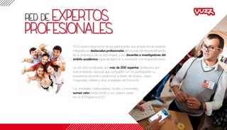 red de expertos
profesionales
YUZZ pone a disposición de los participantes una amplia red de expertos
integrada por destacados profesionales del mundo del emprendimiento,
de la empresa y de las tecnologías, y por docentes e investigadores del
ámbito académico especializados en la innovación y el emprendimiento.
La red está compuesta por más de 200 expertos distribuidos por
todo el territorio nacional que comparten con los participantes su
experiencia docente o profesional a través de charlas, clases
magistrales, talleres y otras actividades de formación.
Las entidades colaboradoras, locales y nacionales,
suman valor involucrando a sus propios exper-
tos en el ProgramaYUZZ.
 