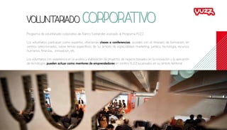 Programa de voluntariado corporativo de Banco Santander asociado al Programa YUZZ.
Los voluntarios participan como expertos, ofreciendo clases o conferencias, acordes con el itinerario de formación, en
centros seleccionados, sobre temas específicos de su ámbito de especialidad: marketing, jurídico, tecnología, recursos
humanos, finanzas, innovación, etc.
Los voluntarios con experiencia en el análisis y elaboración de proyectos de negocio basados en la innovación o la aplicación
de tecnologías pueden actuar como mentores de emprendedores en centros YUZZ localizados en su ámbito territorial.
Voluntariado corporativo
 