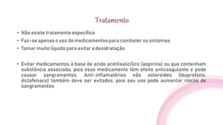 Tratamento
• Não existe tratamento específico
• Faz-se apenas o uso de medicamentos para combater os sintomas
• Tomar muito líquido para evitar a desidratação
• Evitar medicamentos à base de acido acetilsalicílico (aspirina) ou que contenham
substância associada, pois esse medicamento têm efeito anticoagulante e pode
causar sangramentos. Anti-inflamatórios não asteroides (ibuprofeno,
diclofenaco) também deve ser evitados, pois seu uso pode aumentar riscos de
sangramentos
 