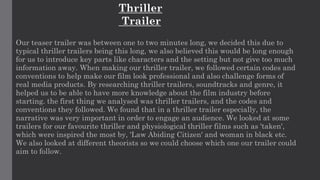 Our teaser trailer was between one to two minutes long, we decided this due to
typical thriller trailers being this long, we also believed this would be long enough
for us to introduce key parts like characters and the setting but not give too much
information away. When making our thriller trailer, we followed certain codes and
conventions to help make our film look professional and also challenge forms of
real media products. By researching thriller trailers, soundtracks and genre, it
helped us to be able to have more knowledge about the film industry before
starting. the first thing we analysed was thriller trailers, and the codes and
conventions they followed. We found that in a thriller trailer especially, the
narrative was very important in order to engage an audience. We looked at some
trailers for our favourite thriller and physiological thriller films such as 'taken',
which were inspired the most by, 'Law Abiding Citizen' and woman in black etc.
We also looked at different theorists so we could choose which one our trailer could
aim to follow.
Thriller
Trailer
 