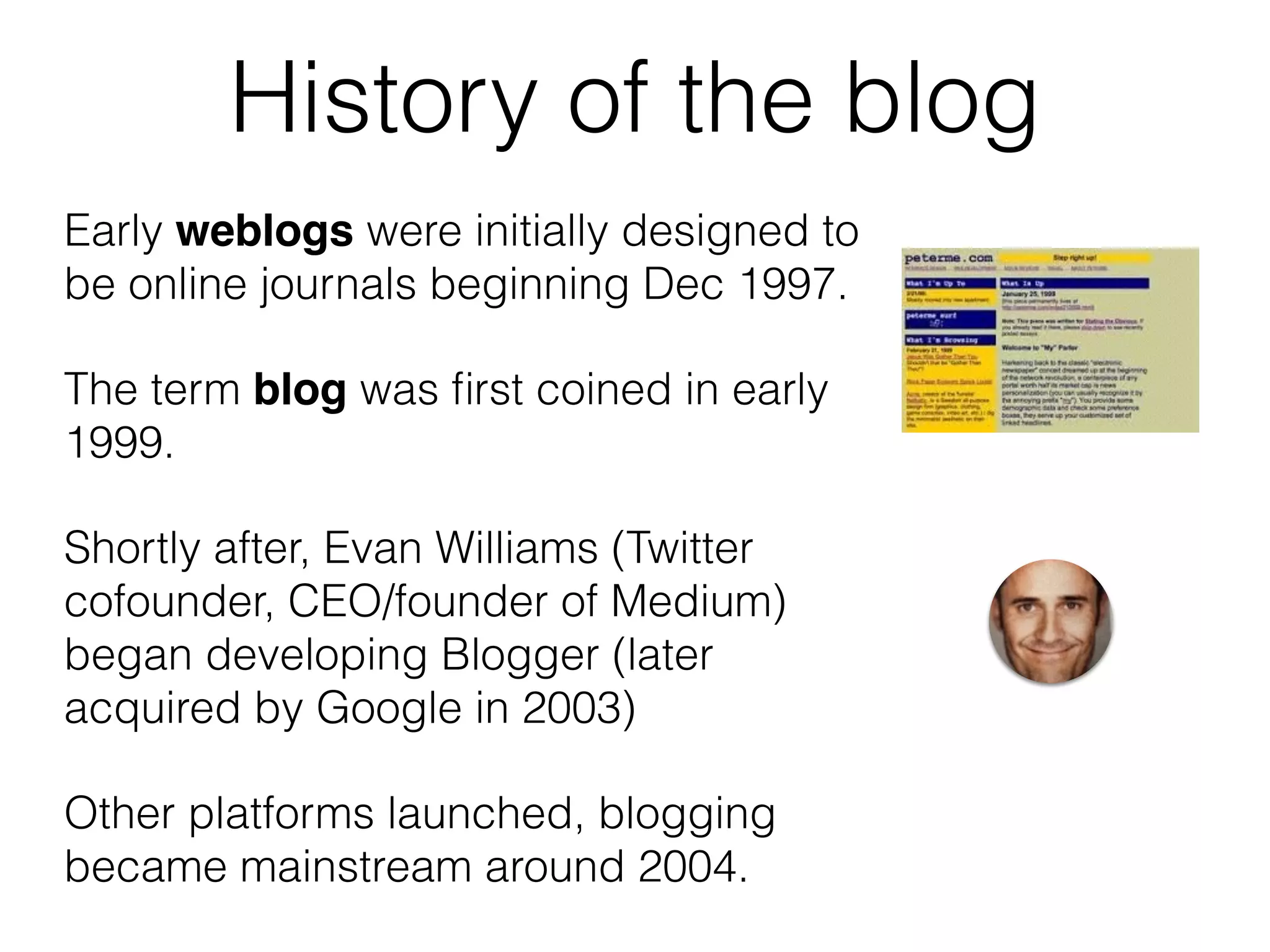 History of the blog
Early weblogs were initially designed to
be online journals beginning Dec 1997.
The term blog was ﬁrst coined in early
1999.
Shortly after, Evan Williams (Twitter
cofounder, CEO/founder of Medium)
began developing Blogger (later
acquired by Google in 2003)
Other platforms launched, blogging
became mainstream around 2004.
 