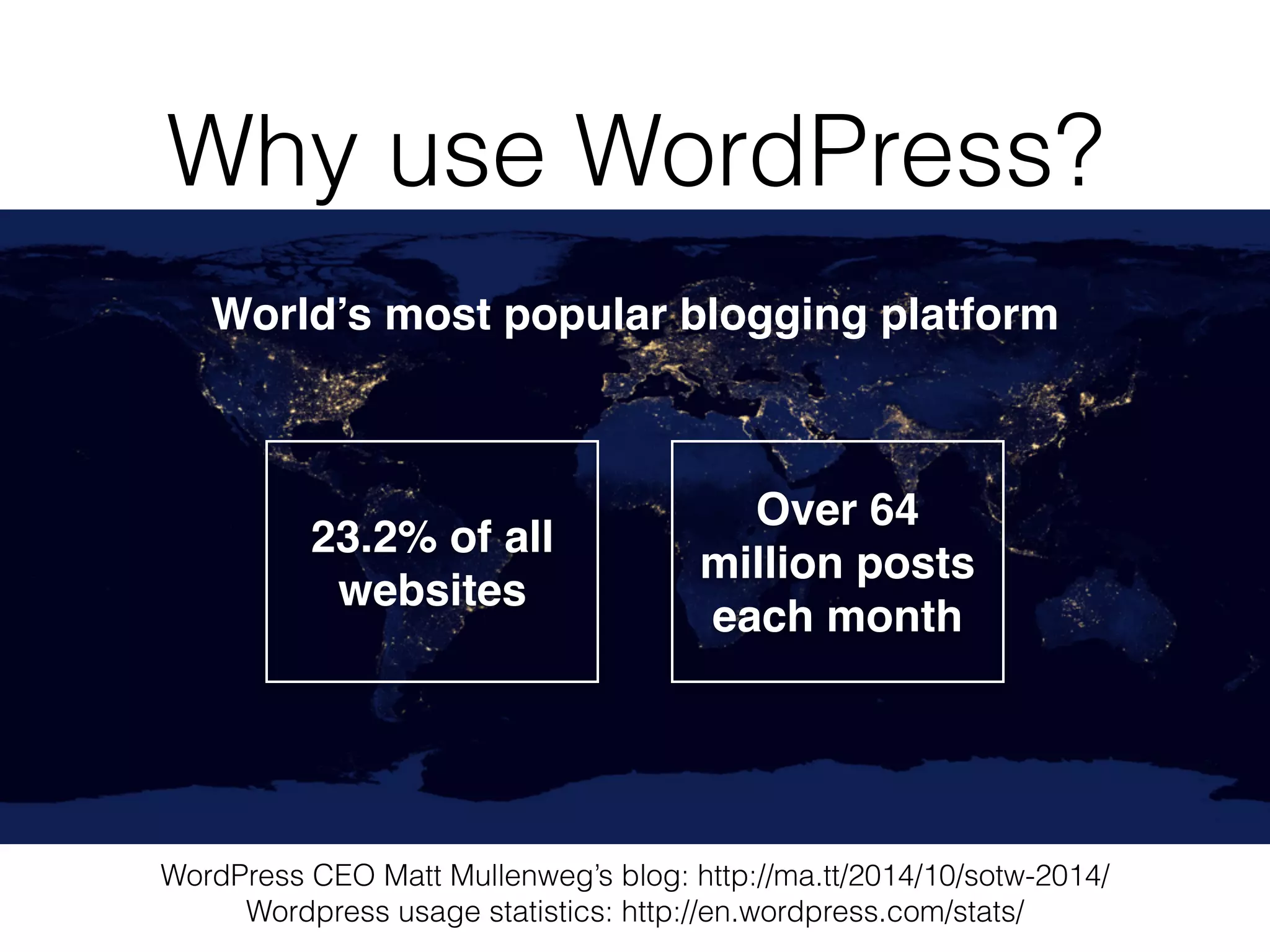 Why use WordPress?
World’s most popular blogging platform
WordPress CEO Matt Mullenweg’s blog: http://ma.tt/2014/10/sotw-2014/
Wordpress usage statistics: http://en.wordpress.com/stats/
23.2% of all
websites
Over 64
million posts
each month
 
