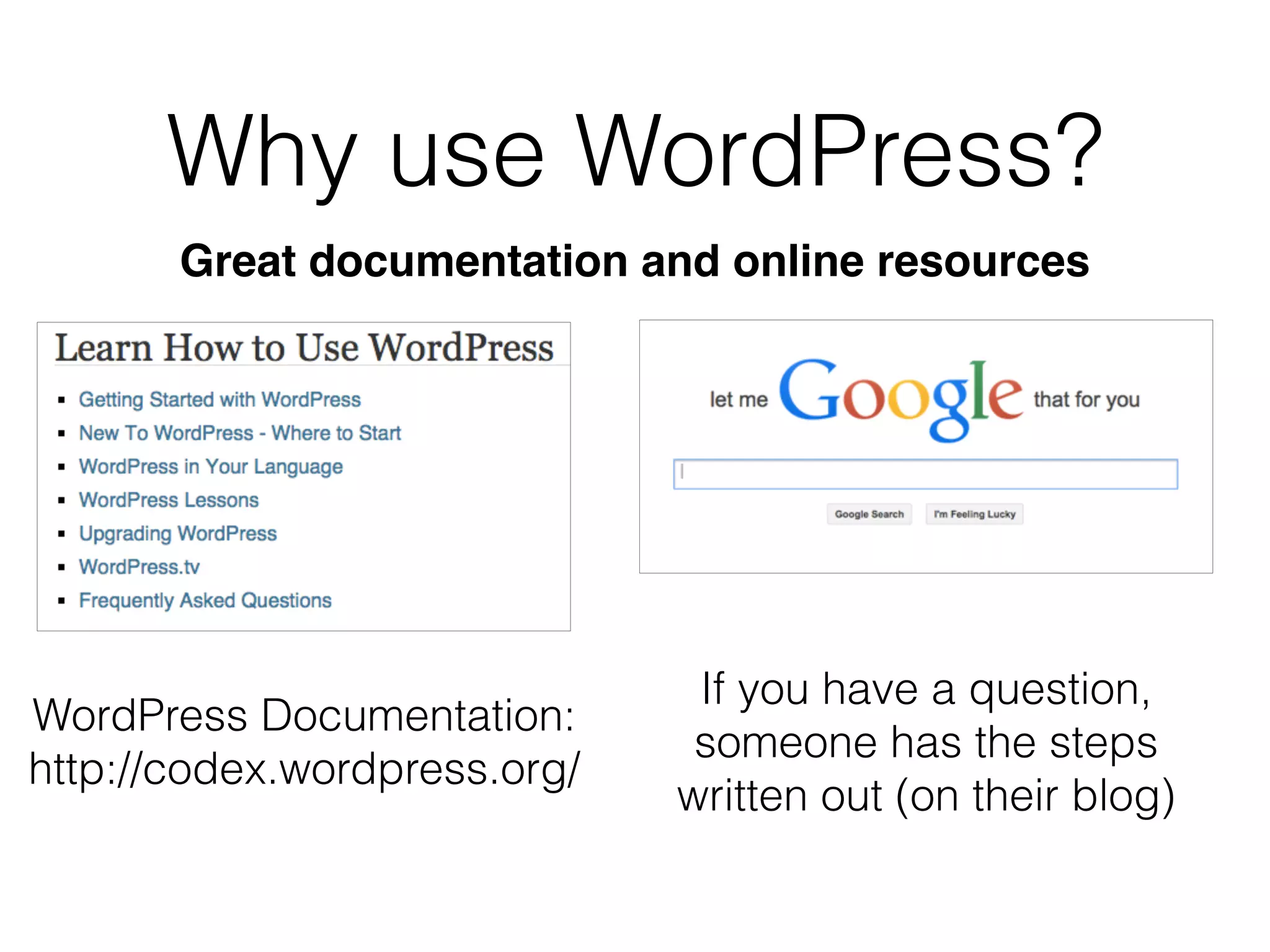 Why use WordPress?
Great documentation and online resources
WordPress Documentation:
http://codex.wordpress.org/
If you have a question,
someone has the steps
written out (on their blog)
 