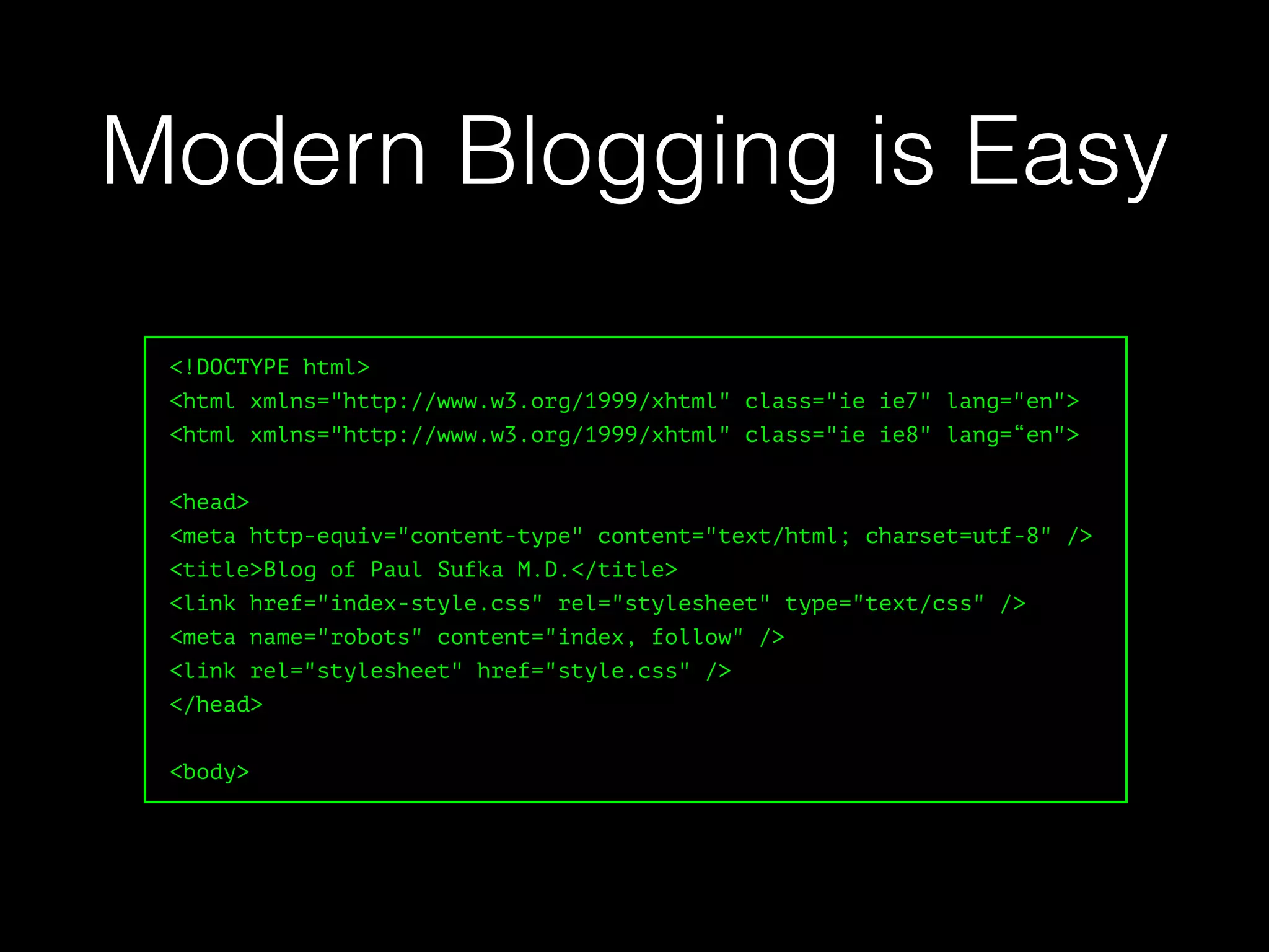 <!DOCTYPE html>
<html xmlns="http://www.w3.org/1999/xhtml" class="ie ie7" lang="en">
<html xmlns="http://www.w3.org/1999/xhtml" class="ie ie8" lang=“en">
<head>
<meta http-equiv="content-type" content="text/html; charset=utf-8" />
<title>Blog of Paul Sufka M.D.</title>
<link href="index-style.css" rel="stylesheet" type="text/css" />
<meta name="robots" content="index, follow" />
<link rel="stylesheet" href="style.css" />
</head>
<body>
Modern Blogging is Easy
 