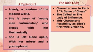 A Typist Girl The Rich Lady
● Lonely, a creature of the
modern world.
● She is Lover of "young
man carbuncular," who
sleeps with her
Mechanically.
● She is left alone again,
With her mirror and a
gramophone.
● Character saw in Part-
2 “A Game of Chess”
● She Called as The
Lady of Influence.
● This Character’s
Possibility as Eliot’s
first wife Vivienne.
 