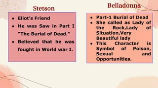 Stetson Belladonna
● Eliot’s Friend
● He was Saw in Part I
“The Burial of Dead.”
● Believed that he was
fought in World war I.
● Part-1 Burial of Dead
● She called as Lady of
the Rock,Lady of
Situation,Very
Beautiful lady
● This Character is
Symbol of Poison,
Sexual and
Opportunities.
 