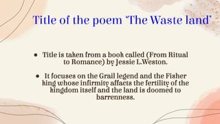 ● Title is taken from a book called (From Ritual
to Romance) by Jessie L.Weston.
● It focuses on the Grail legend and the Fisher
king whose infirmity affacts the fertility of the
kingdom itself and the land is doomed to
barrenness.
Title of the poem ‘The Waste land’
 