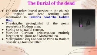 ● The title refers burial service in the church
of England and dead fertility gods
mentioned in Frazer’s book,The Golden
Bow.
● Tiresias,the protagonist of the poem
represents Modern man.
● Spring as an awful season.
● Mari,the German princess,has entirely
forgotten religious and Moral values.
● Metropolitan city London or Paris to Madam
Sosostris,a fortune teller.
The Burial of the dead
 