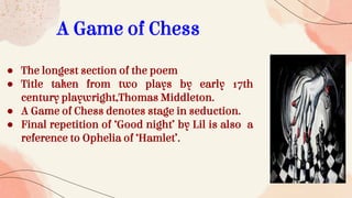 A Game of Chess
● The longest section of the poem
● Title taken from two plays by early 17th
century playwright,Thomas Middleton.
● A Game of Chess denotes stage in seduction.
● Final repetition of ‘Good night’ by Lil is also a
reference to Ophelia of ‘Hamlet’.
 