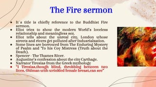 ● It's title is chiefly reference to the Buddhist Fire
sermon.
● Eliot tries to show the modern World’s loveless
relationship and meaningless sex.
● Eliot tells about the unreal city, London whose
streets and rivers get polluted after Indusrialzation.
● Some lines are borrowed from The Enduring Mystery
of Psalm and ‘To his Coy Mistress (Truth about the
Death).
● Spencer - The Thames River.
● Augustine’s confession about the city Carthage.
● Narrator Tiresias from the Greek mythology
● “I Tiresias,though blind, throbbing between two
lives, Oldman with wrinkled female breast,can see”
The Fire sermon
 