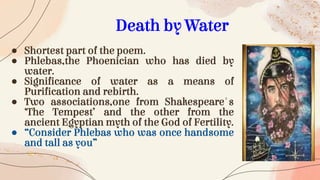 ● Shortest part of the poem.
● Phlebas,the Phoenician who has died by
water.
● Significance of water as a means of
Purification and rebirth.
● Two associations,one from Shakespeare's
‘The Tempest’ and the other from the
ancient Egyptian myth of the God of Fertility.
● “Consider Phlebas who was once handsome
and tall as you”
Death by Water
 